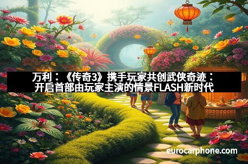 万利：《传奇3》携手玩家共创武侠奇迹：开启首部由玩家主演的情景FLASH新时代